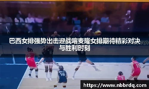 巴西女排强势出击迎战喀麦隆女排期待精彩对决与胜利时刻