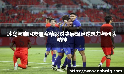 冰岛与泰国友谊赛精彩对决展现足球魅力与团队精神
